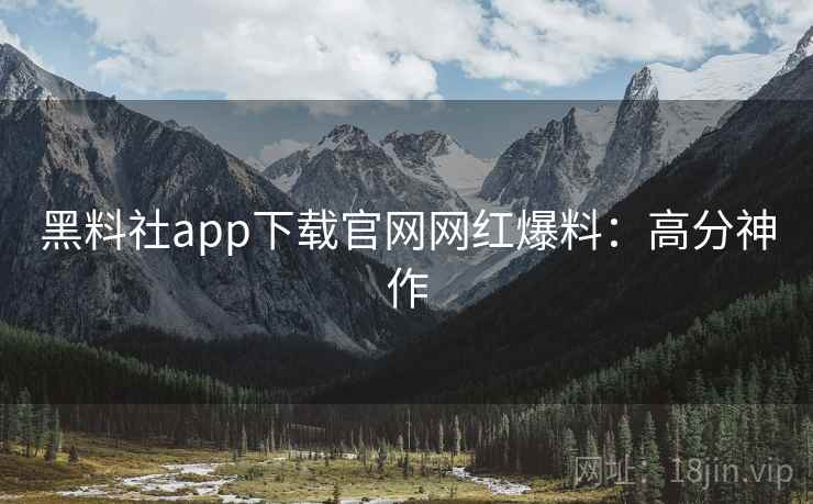黑料社app下载官网网红爆料：高分神作