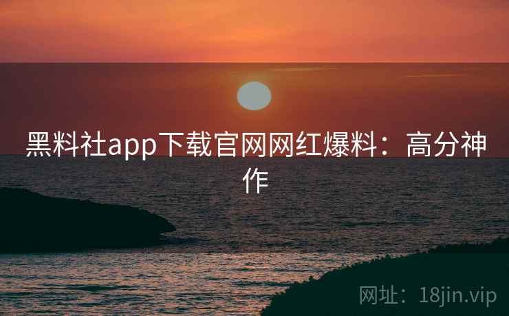 黑料社app下载官网网红爆料:高分神作 黑料社app下载官网网红爆料:高分神作