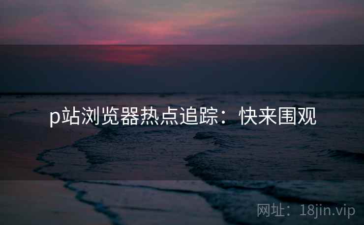 p站浏览器热点追踪：快来围观