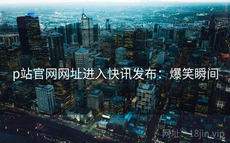 p站官网网址进入快讯发布：爆笑瞬间