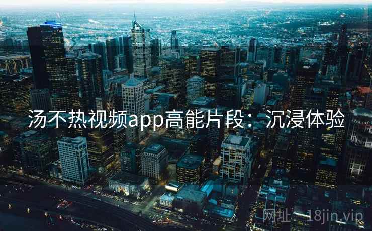 汤不热视频app高能片段：沉浸体验