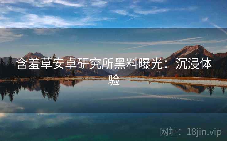 含羞草安卓研究所黑料曝光：沉浸体验