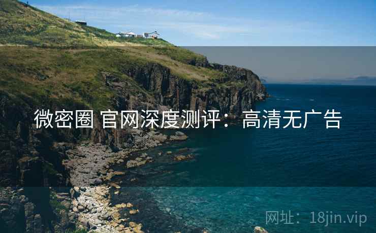 微密圈 官网深度测评:高清无广告 微密圈 官网深度测评:高清无广告